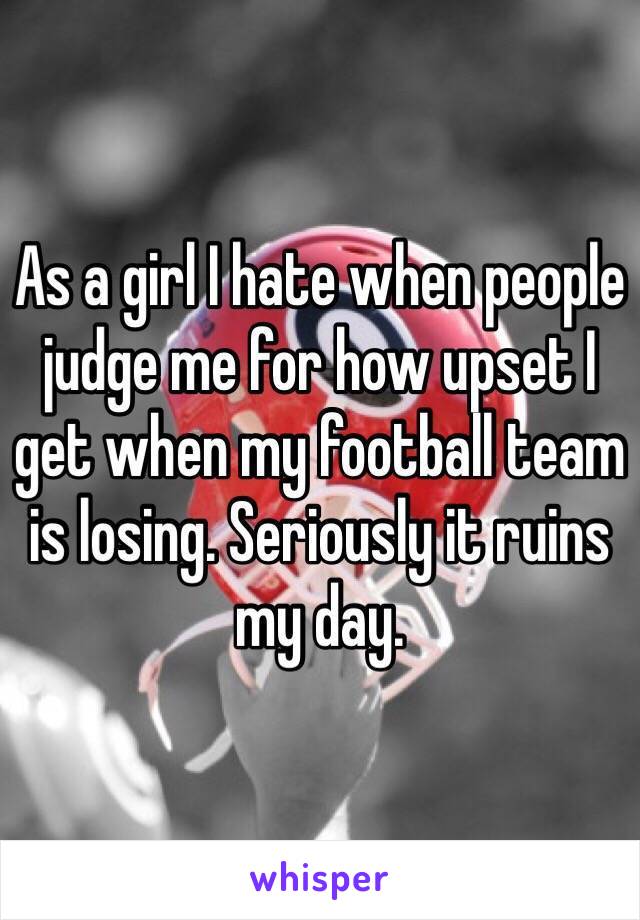 As a girl I hate when people judge me for how upset I get when my football team is losing. Seriously it ruins my day. 