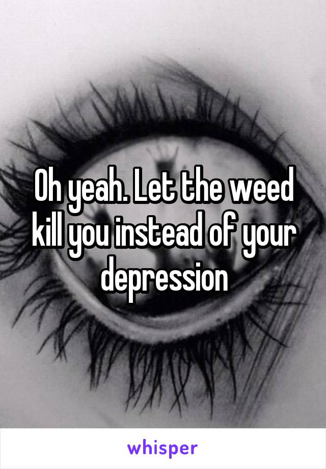 Oh yeah. Let the weed kill you instead of your depression