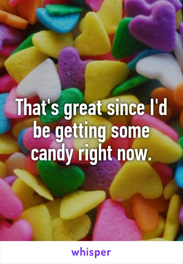 That's great since I'd be getting some candy right now.