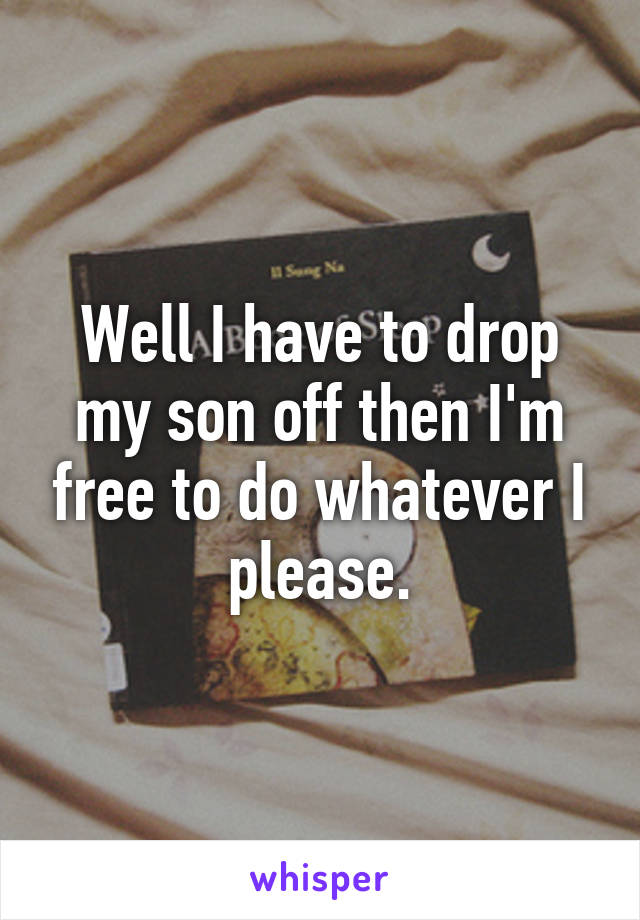 Well I have to drop my son off then I'm free to do whatever I please.
