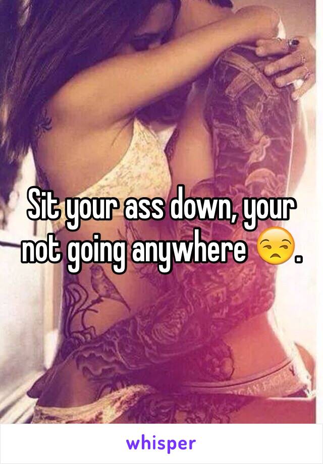 Sit your ass down, your not going anywhere 😒.