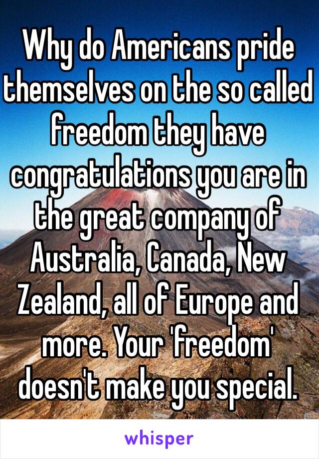 Why do Americans pride themselves on the so called freedom they have congratulations you are in the great company of Australia, Canada, New Zealand, all of Europe and more. Your 'freedom' doesn't make you special.