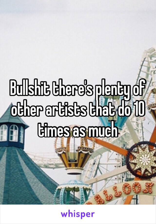 Bullshit there's plenty of other artists that do 10 times as much 