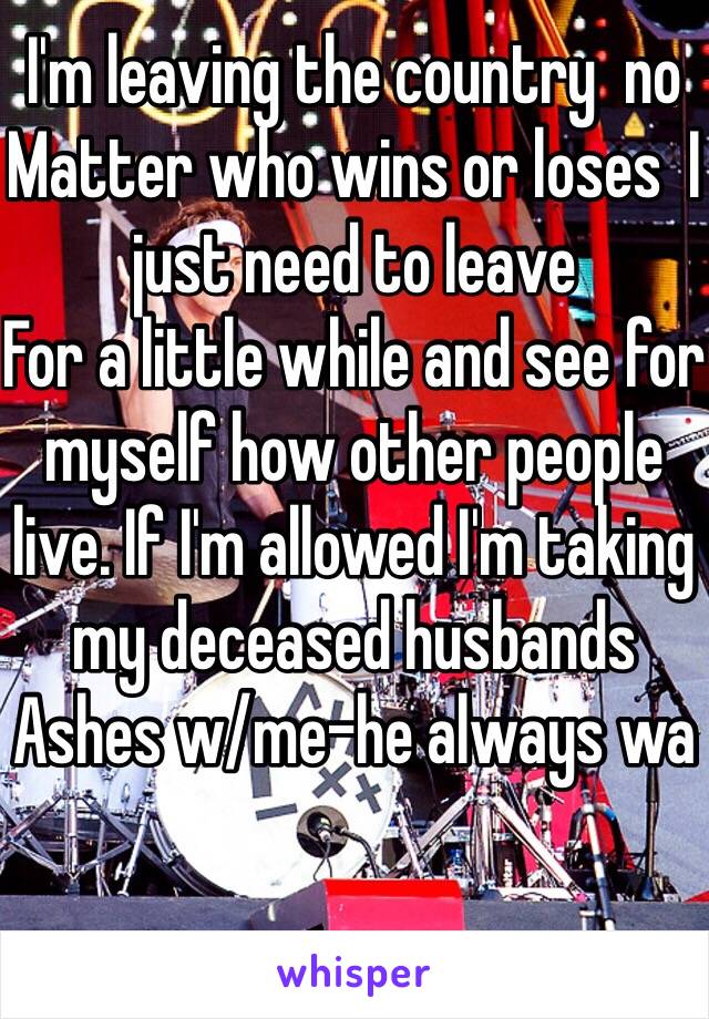 I'm leaving the country  no
Matter who wins or loses  I just need to leave
For a little while and see for myself how other people live. If I'm allowed I'm taking my deceased husbands Ashes w/me-he always wa
