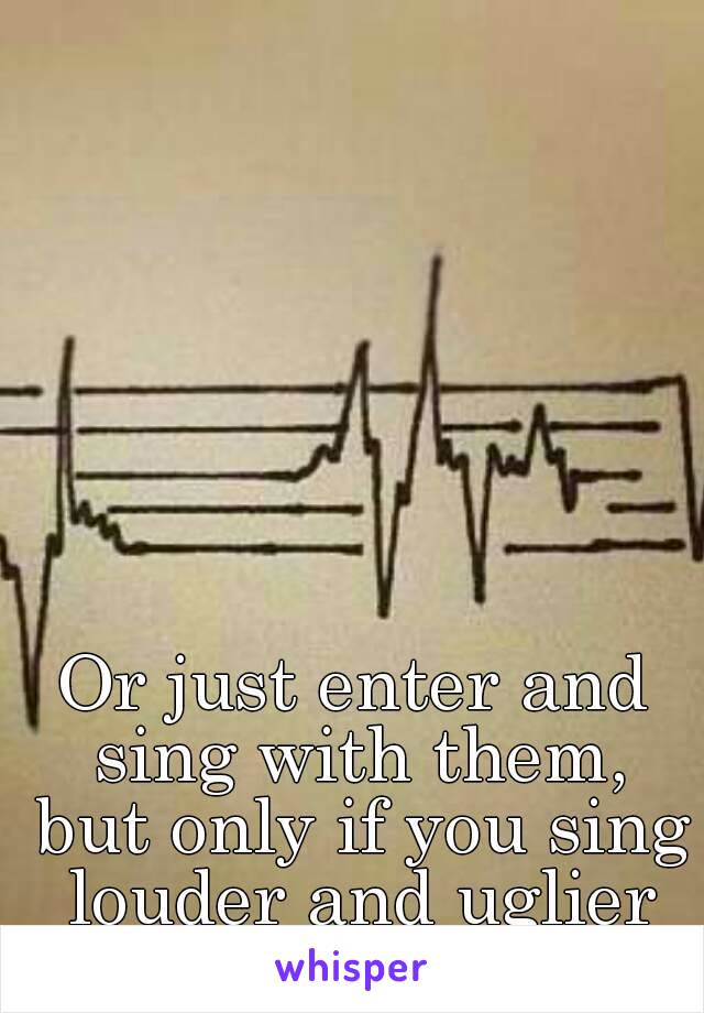 Or just enter and sing with them, but only if you sing louder and uglier