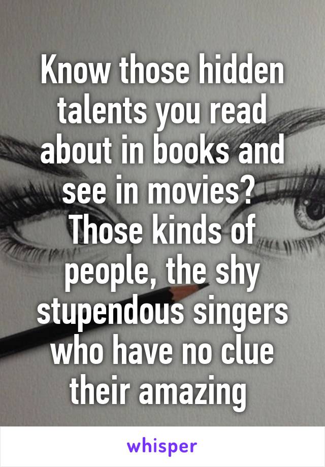 Know those hidden talents you read about in books and see in movies?  Those kinds of people, the shy stupendous singers who have no clue their amazing 