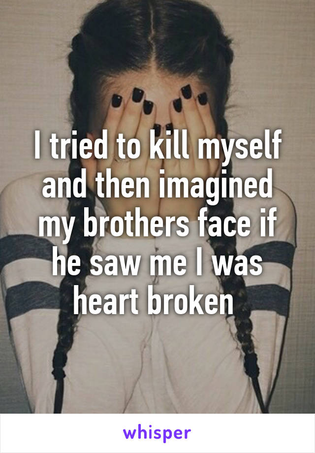 I tried to kill myself and then imagined my brothers face if he saw me I was heart broken 