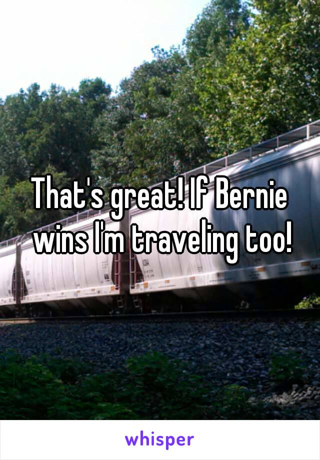 That's great! If Bernie wins I'm traveling too!