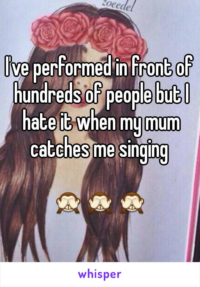 I've performed in front of hundreds of people but I hate it when my mum catches me singing 

🙈🙈🙈