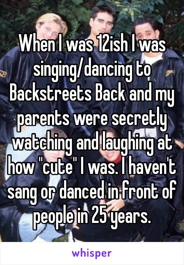 When I was 12ish I was singing/dancing to Backstreets Back and my parents were secretly watching and laughing at how "cute" I was. I haven't sang or danced in front of people in 25 years.