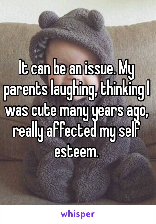 It can be an issue. My parents laughing, thinking I was cute many years ago, really affected my self esteem. 