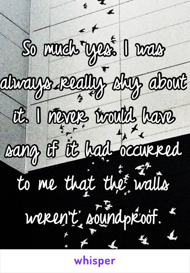 So much yes. I was always really shy about it. I never would have sang if it had occurred to me that the walls weren't soundproof. 