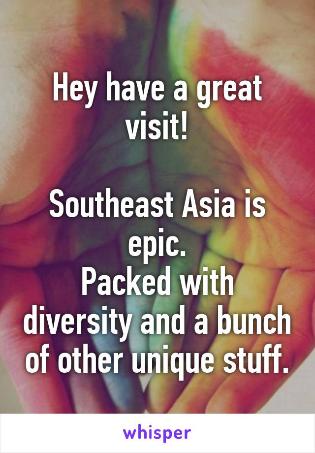 Hey have a great visit!

Southeast Asia is epic.
Packed with diversity and a bunch of other unique stuff.