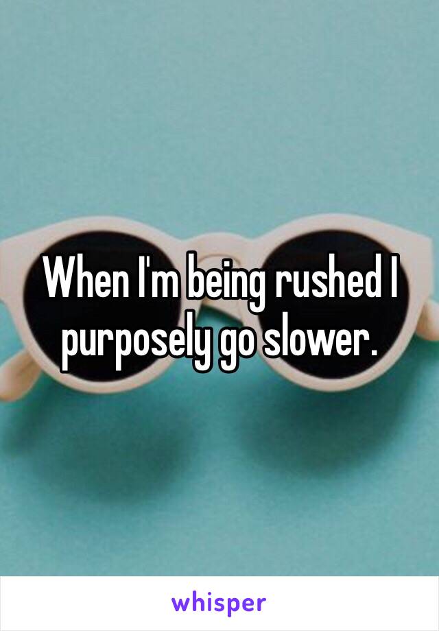 When I'm being rushed I purposely go slower.