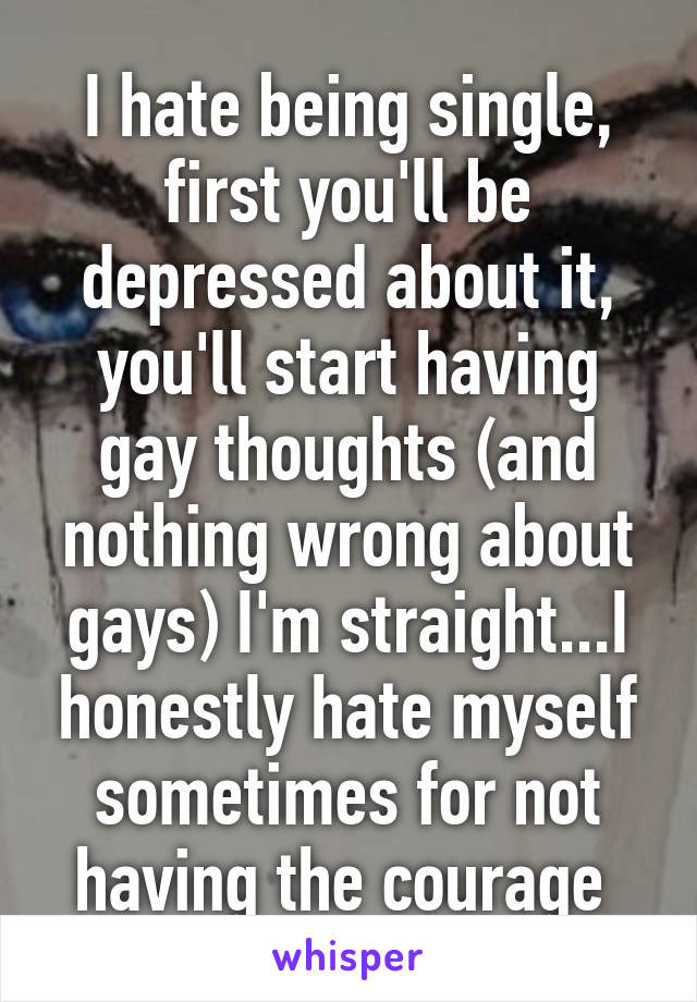 I hate being single, first you'll be depressed about it, you'll start having gay thoughts (and nothing wrong about gays) I'm straight...I honestly hate myself sometimes for not having the courage 