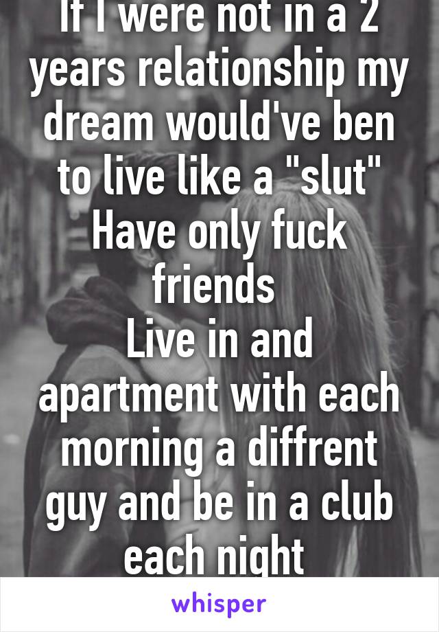 If I were not in a 2 years relationship my dream would've ben to live like a "slut" Have only fuck friends 
Live in and apartment with each morning a diffrent guy and be in a club each night 

