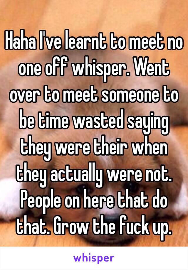 Haha I've learnt to meet no one off whisper. Went over to meet someone to be time wasted saying they were their when they actually were not. People on here that do that. Grow the fuck up. 