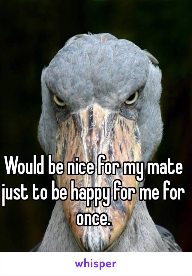Would be nice for my mate just to be happy for me for once. 