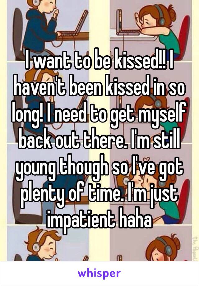 I want to be kissed!! I haven't been kissed in so long! I need to get myself back out there. I'm still young though so I've got plenty of time. I'm just impatient haha