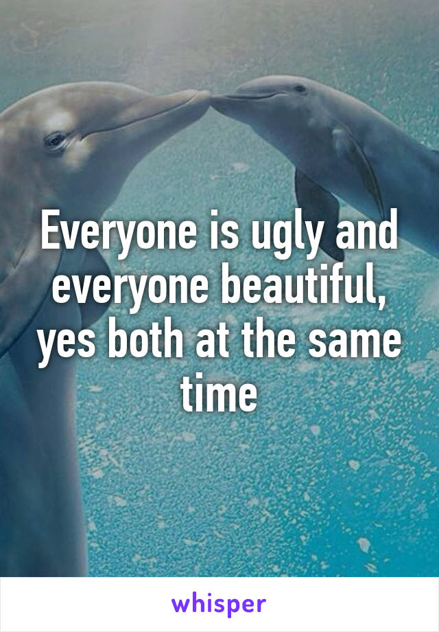 Everyone is ugly and everyone beautiful, yes both at the same time