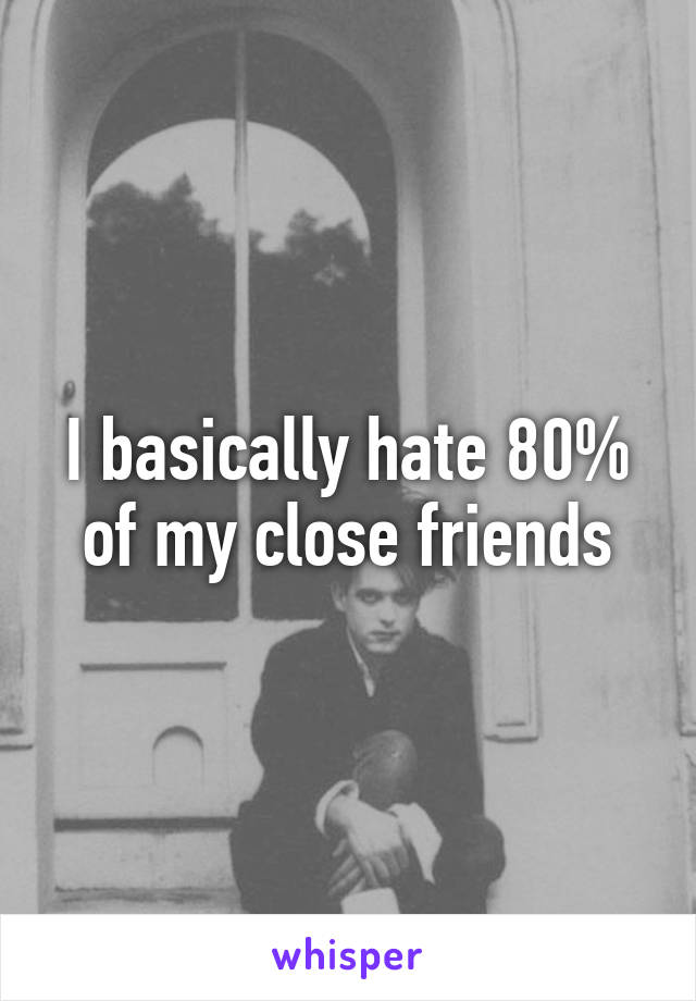 I basically hate 80% of my close friends