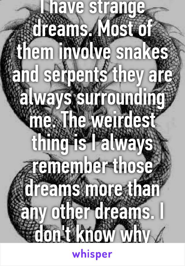 I have strange dreams. Most of them involve snakes and serpents they are always surrounding me. The weirdest thing is I always remember those dreams more than any other dreams. I don't know why though.