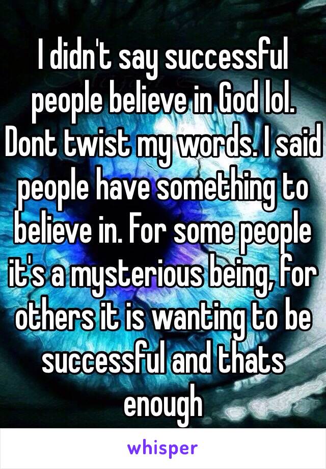 I didn't say successful people believe in God lol. Dont twist my words. I said people have something to believe in. For some people it's a mysterious being, for others it is wanting to be successful and thats enough