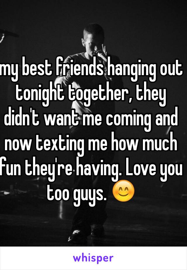my best friends hanging out tonight together, they didn't want me coming and now texting me how much fun they're having. Love you too guys. 😊