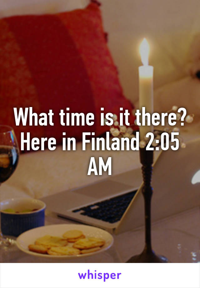 What time is it there?
Here in Finland 2:05 AM