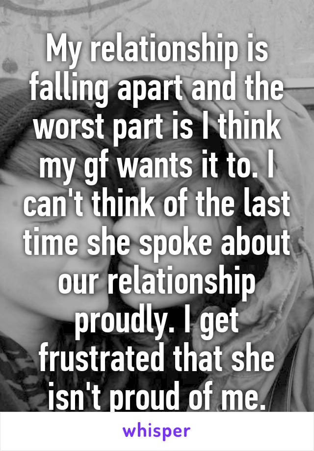 My relationship is falling apart and the worst part is I think my gf wants it to. I can't think of the last time she spoke about our relationship proudly. I get frustrated that she isn't proud of me.