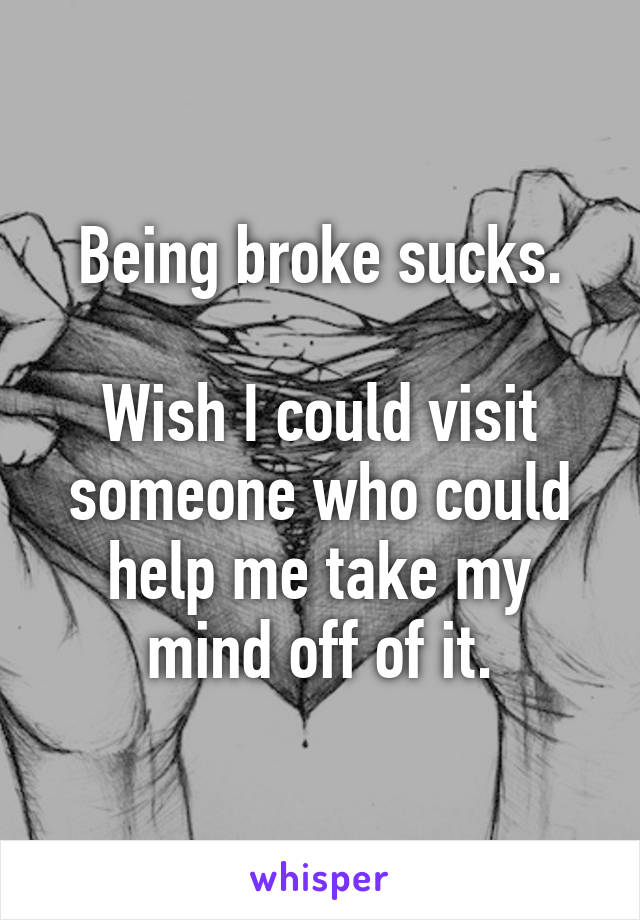 Being broke sucks.

Wish I could visit someone who could help me take my mind off of it.