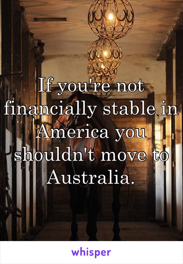 If you're not financially stable in America you shouldn't move to Australia.