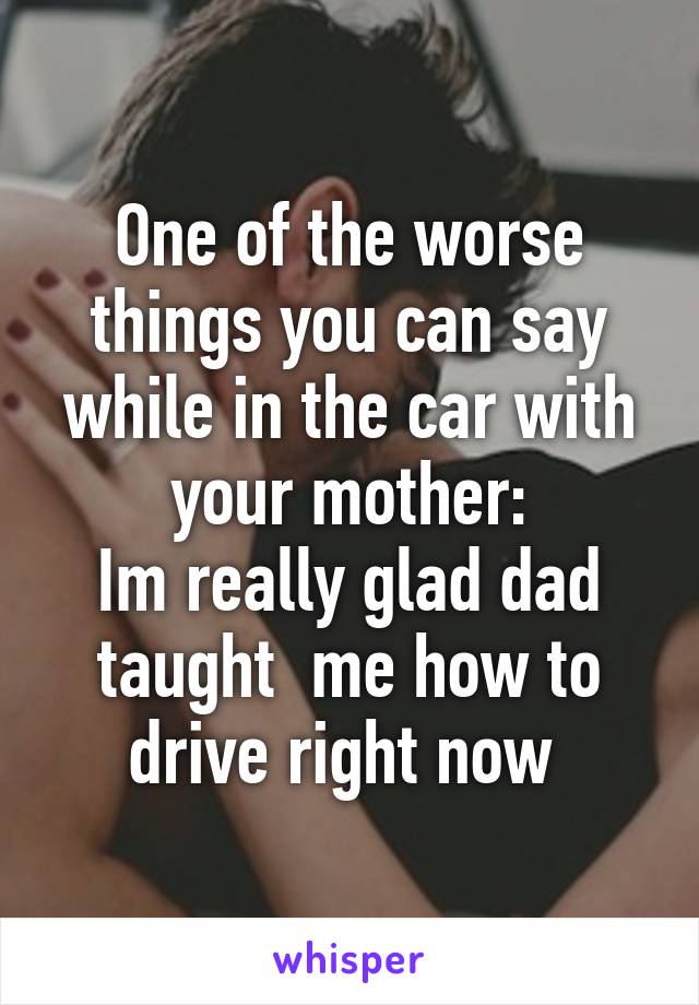 One of the worse things you can say while in the car with your mother:
Im really glad dad taught  me how to drive right now 
