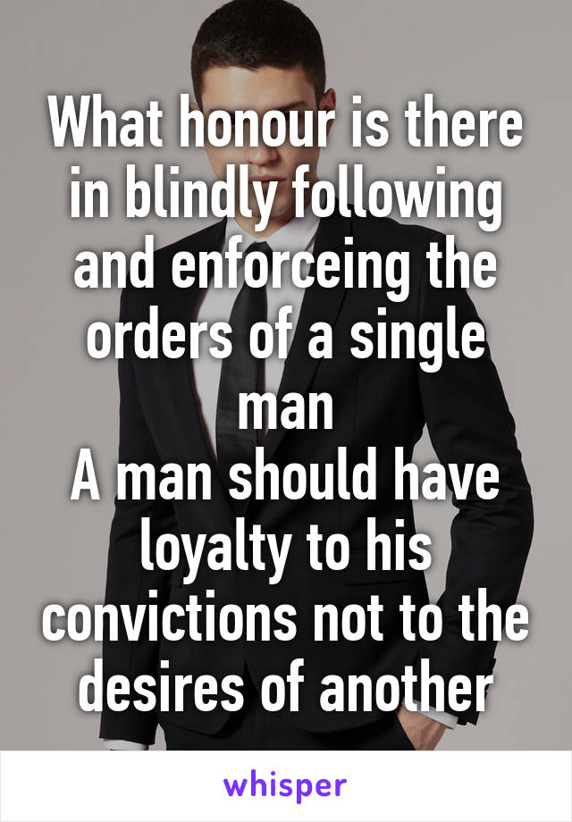 What honour is there in blindly following and enforceing the orders of a single man
A man should have loyalty to his convictions not to the desires of another