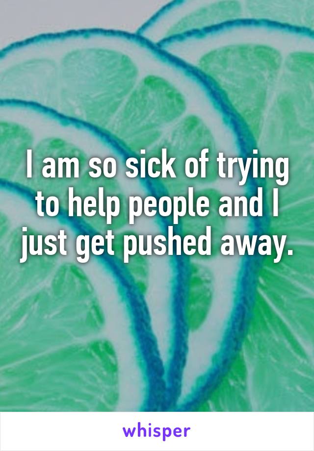 I am so sick of trying to help people and I just get pushed away. 