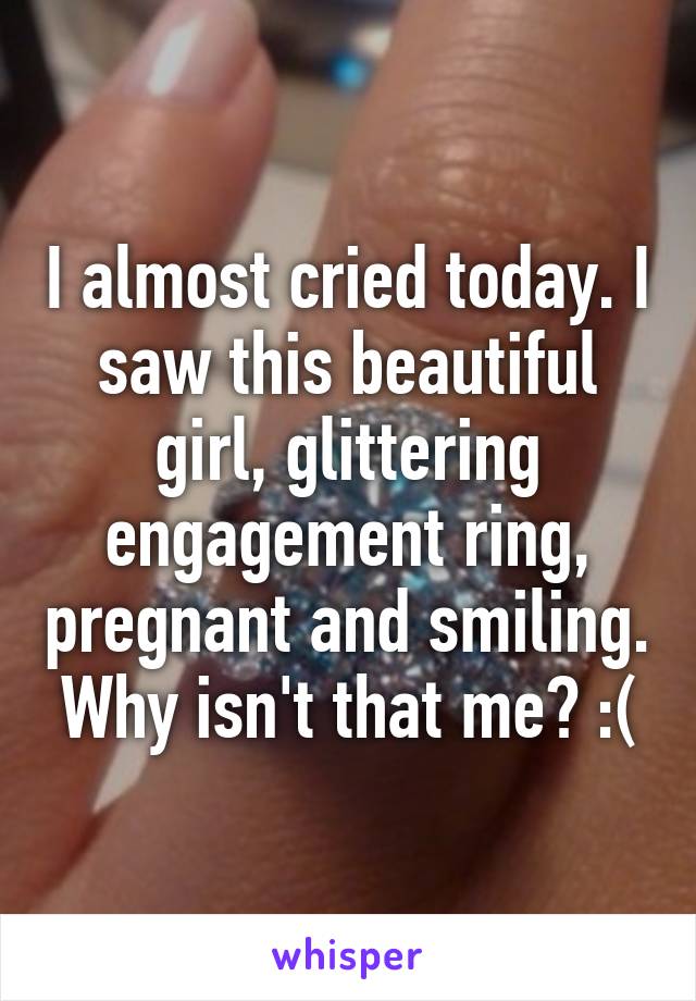 I almost cried today. I saw this beautiful girl, glittering engagement ring, pregnant and smiling. Why isn't that me? :(
