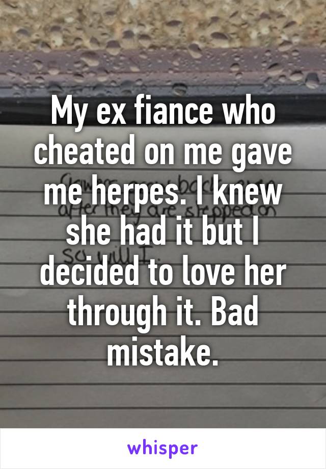 My ex fiance who cheated on me gave me herpes. I knew she had it but I decided to love her through it. Bad mistake.