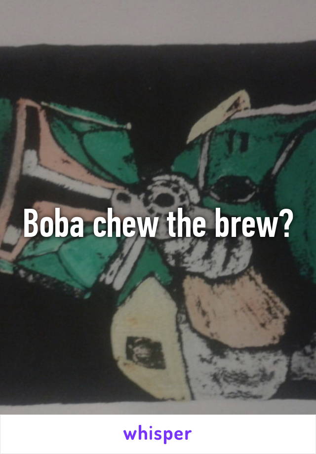 Boba chew the brew?