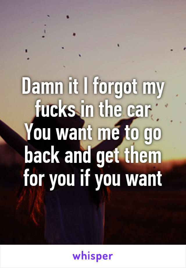 Damn it I forgot my fucks in the car
You want me to go back and get them for you if you want