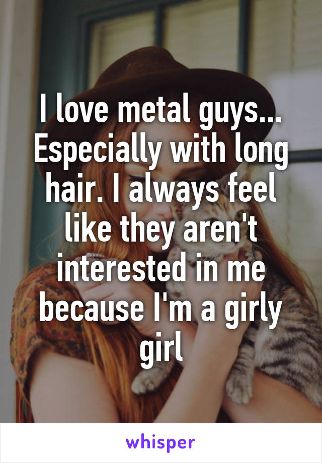 I love metal guys... Especially with long hair. I always feel like they aren't interested in me because I'm a girly girl