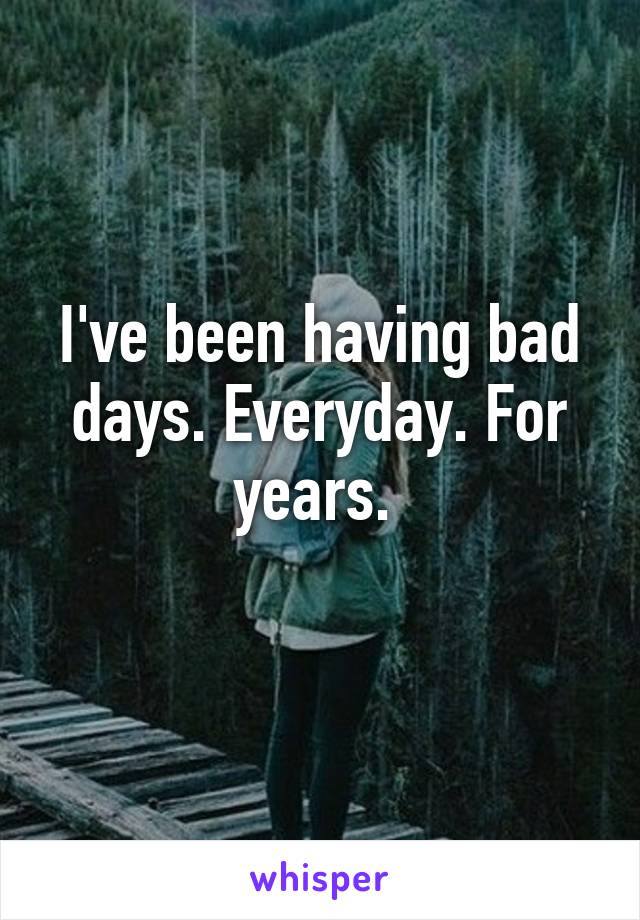 I've been having bad days. Everyday. For years. 
