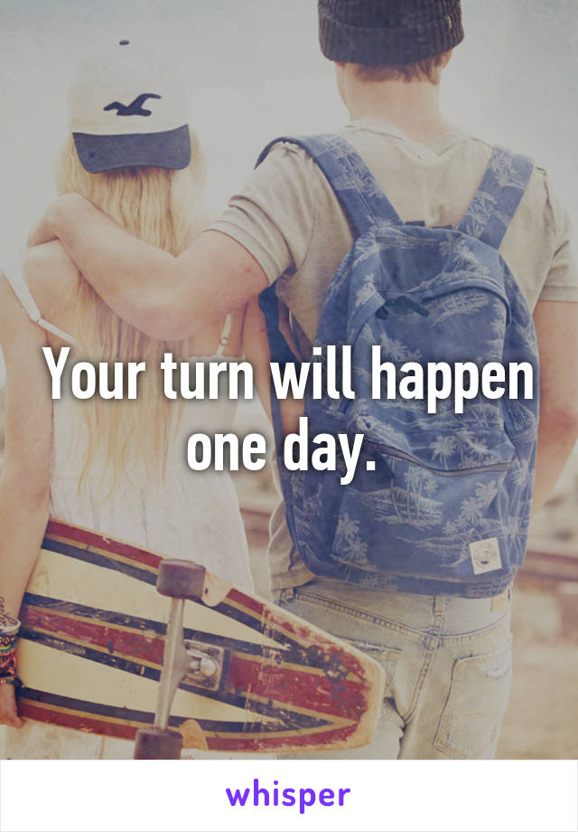 Your turn will happen one day. 