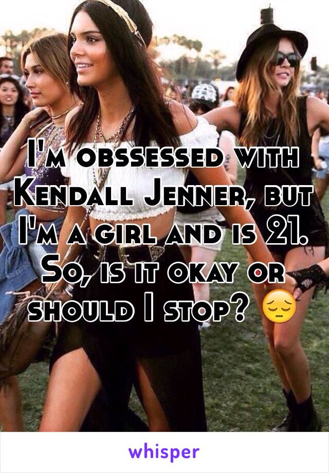 I'm obssessed with Kendall Jenner, but I'm a girl and is 21. So, is it okay or should I stop? 😔 
