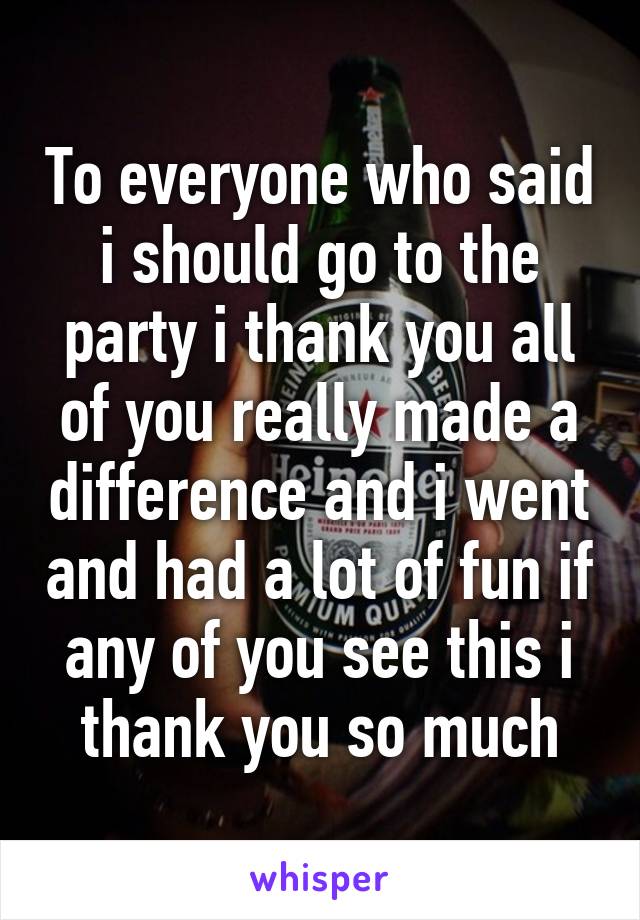 To everyone who said i should go to the party i thank you all of you really made a difference and i went and had a lot of fun if any of you see this i thank you so much