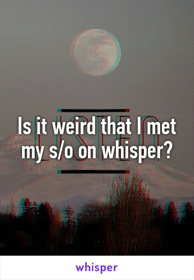 Is it weird that I met my s/o on whisper?