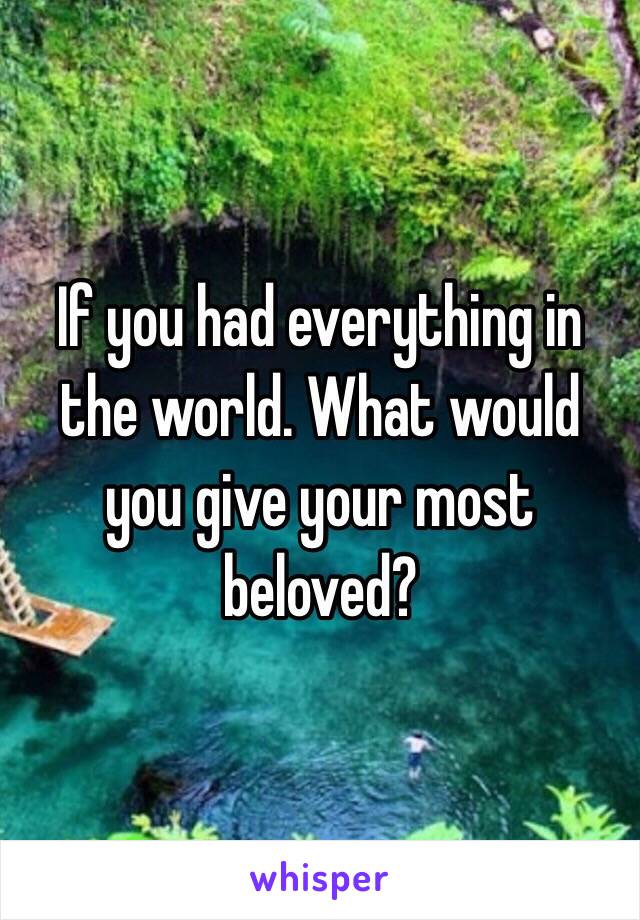 If you had everything in the world. What would you give your most beloved? 