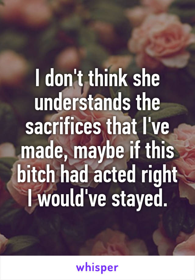 I don't think she understands the sacrifices that I've made, maybe if this bitch had acted right I would've stayed.