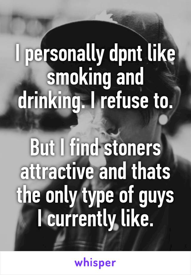 I personally dpnt like smoking and drinking. I refuse to.

But I find stoners attractive and thats the only type of guys I currently like.