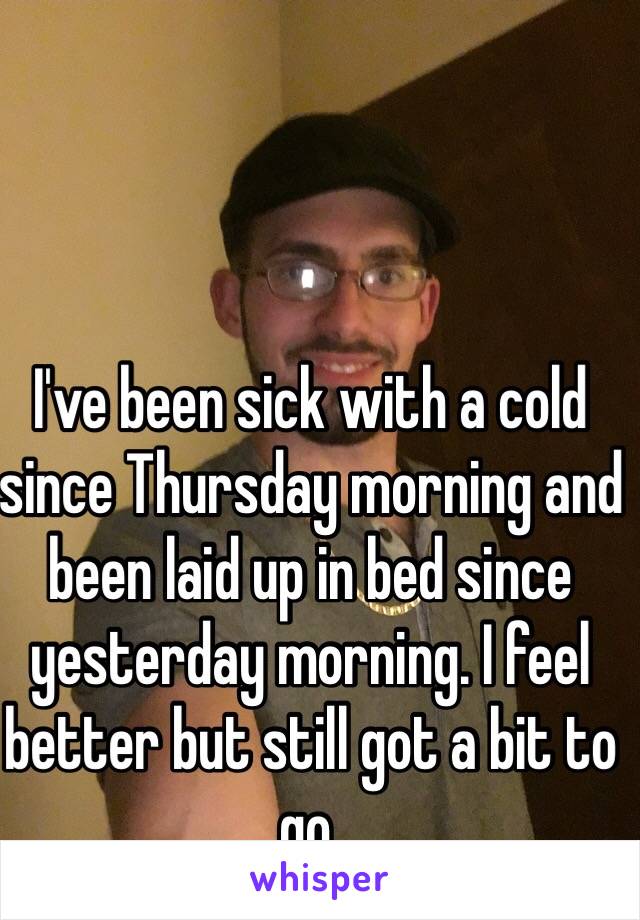 I've been sick with a cold since Thursday morning and been laid up in bed since yesterday morning. I feel better but still got a bit to go.