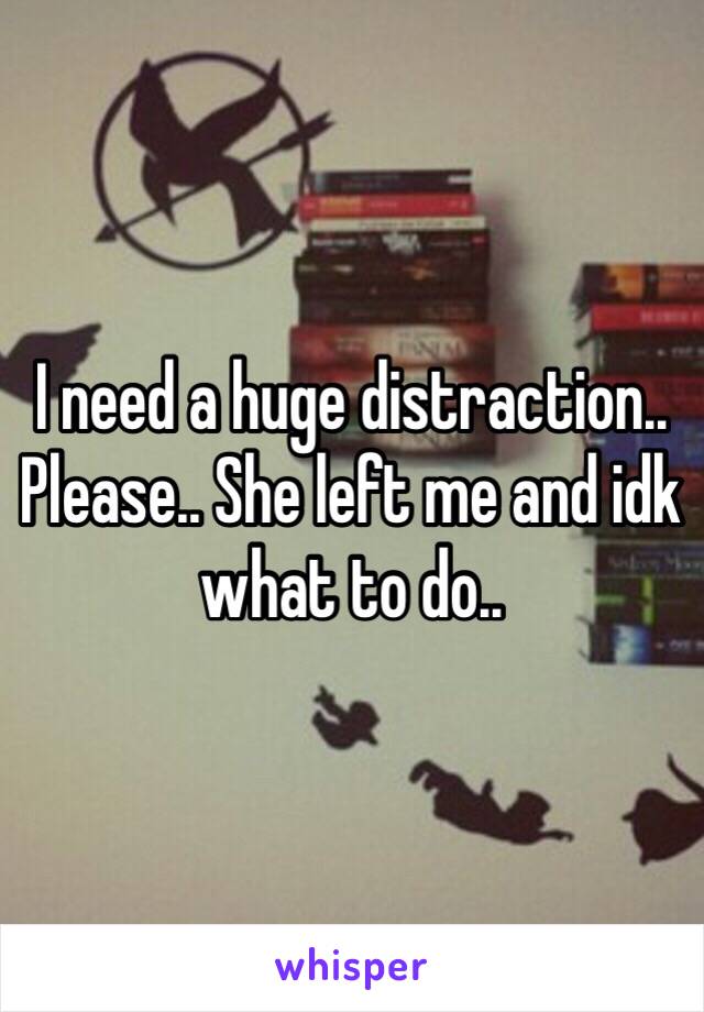 I need a huge distraction.. Please.. She left me and idk what to do..